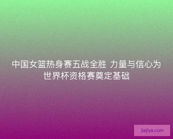 中国女篮热身赛五战全胜 力量与信心为世界杯资格赛奠定基础