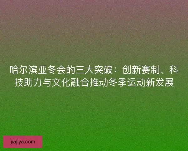 哈尔滨亚冬会的三大突破：创新赛制、科技助力与文化融合推动冬季运动新发展