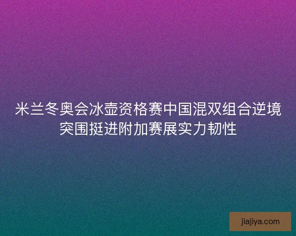 米兰冬奥会冰壶资格赛中国混双组合逆境突围挺进附加赛展实力韧性
