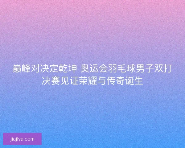 巅峰对决定乾坤 奥运会羽毛球男子双打决赛见证荣耀与传奇诞生