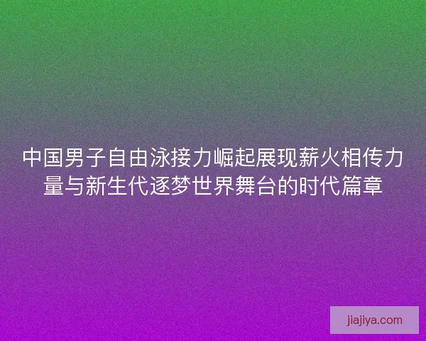 中国男子自由泳接力崛起展现薪火相传力量与新生代逐梦世界舞台的时代篇章